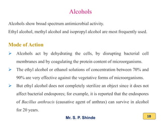 Mr. S. P. Shinde 10
Alcohols show broad spectrum antimicrobial activity.
Ethyl alcohol, methyl alcohol and isopropyl alcohol are most frequently used.
Mode of Action
➢ Alcohols act by dehydrating the cells, by disrupting bacterial cell
membranes and by coagulating the protein content of microorganisms.
➢ The ethyl alcohol or ethanol solutions of concentration between 70% and
90% are very effective against the vegetative forms of microorganisms.
➢ But ethyl alcohol does not completely sterilize an object since it does not
affect bacterial endospores; for example, it is reported that the endospores
of Bacillus anthracis (causative agent of anthrax) can survive in alcohol
for 20 years.
Alcohols
 