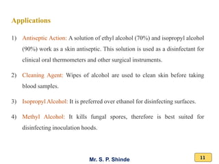 Mr. S. P. Shinde 11
Applications
1) Antiseptic Action: A solution of ethyl alcohol (70%) and isopropyl alcohol
(90%) work as a skin antiseptic. This solution is used as a disinfectant for
clinical oral thermometers and other surgical instruments.
2) Cleaning Agent: Wipes of alcohol are used to clean skin before taking
blood samples.
3) Isopropyl Alcohol: It is preferred over ethanol for disinfecting surfaces.
4) Methyl Alcohol: It kills fungal spores, therefore is best suited for
disinfecting inoculation hoods.
 