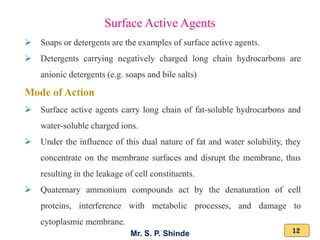 Mr. S. P. Shinde 12
➢ Soaps or detergents are the examples of surface active agents.
➢ Detergents carrying negatively charged long chain hydrocarbons are
anionic detergents (e.g. soaps and bile salts)
Mode of Action
➢ Surface active agents carry long chain of fat-soluble hydrocarbons and
water-soluble charged ions.
➢ Under the influence of this dual nature of fat and water solubility, they
concentrate on the membrane surfaces and disrupt the membrane, thus
resulting in the leakage of cell constituents.
➢ Quaternary ammonium compounds act by the denaturation of cell
proteins, interference with metabolic processes, and damage to
cytoplasmic membrane.
Surface Active Agents
 