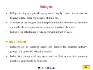 Mr. S. P. Shinde 14
➢ Halogens being strong oxidising agents are highly reactive and destructive
towards vital cellular components of microbes.
➢ Members of the halogen family (especially iodine, chlorine and bromine)
are used as key components in various antimicrobial chemicals.
➢ Iodine is the oldest microbicidal agent with highest efficacy.
Mode of Action
➢ Halogens act as oxidising agents and damage the essential sulfydryl
groups of enzymes by oxidation reaction.
➢ Iodine is a strong oxidising agent and can destroy essential microbial
metabolic compounds by oxidation.
Halogens
 