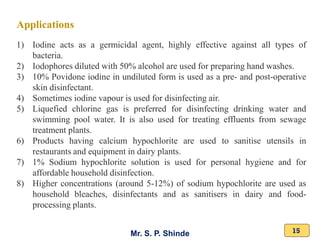 Mr. S. P. Shinde 15
Applications
1) Iodine acts as a germicidal agent, highly effective against all types of
bacteria.
2) Iodophores diluted with 50% alcohol are used for preparing hand washes.
3) 10% Povidone iodine in undiluted form is used as a pre- and post-operative
skin disinfectant.
4) Sometimes iodine vapour is used for disinfecting air.
5) Liquefied chlorine gas is preferred for disinfecting drinking water and
swimming pool water. It is also used for treating effluents from sewage
treatment plants.
6) Products having calcium hypochlorite are used to sanitise utensils in
restaurants and equipment in dairy plants.
7) 1% Sodium hypochlorite solution is used for personal hygiene and for
affordable household disinfection.
8) Higher concentrations (around 5-12%) of sodium hypochlorite are used as
household bleaches, disinfectants and as sanitisers in dairy and food-
processing plants.
 