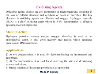 Mr. S. P. Shinde 16
Oxidising agents oxidise the cell membrane of microorganisms, resulting in
the loss of cellular structure and cell-lysis or death of microbes. The key
elements in oxidising agents are chlorine and oxygen. Hydrogen peroxide
(H2O2) is a chief oxidising agent which in 3-6% concentration is effective
against almost all organisms.
Mode of Action
Hydrogen peroxide releases nascent oxygen, therefore is used as an
antimicrobial agent. It also gives hydroxyl-free radical which denatures
proteins and DNA molecules.
Applications
1) At 6% concentration, it is used for decontaminating the instruments and
equipment.
2) At 3% concentration, it is used for disinfecting the skin and deodorising
wounds and ulcers.
3) Strong solutions of hydrogen peroxide act as sporicidal.
Oxidising Agents
 