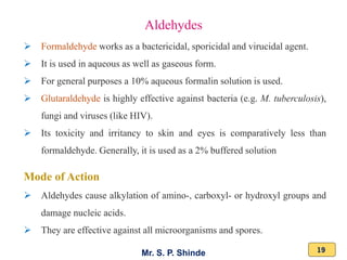 Mr. S. P. Shinde 19
➢ Formaldehyde works as a bactericidal, sporicidal and virucidal agent.
➢ It is used in aqueous as well as gaseous form.
➢ For general purposes a 10% aqueous formalin solution is used.
➢ Glutaraldehyde is highly effective against bacteria (e.g. M. tuberculosis),
fungi and viruses (like HIV).
➢ Its toxicity and irritancy to skin and eyes is comparatively less than
formaldehyde. Generally, it is used as a 2% buffered solution
Mode of Action
➢ Aldehydes cause alkylation of amino-, carboxyl- or hydroxyl groups and
damage nucleic acids.
➢ They are effective against all microorganisms and spores.
Aldehydes
 