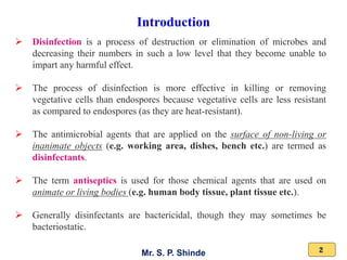 Mr. S. P. Shinde 2
Introduction
➢ Disinfection is a process of destruction or elimination of microbes and
decreasing their numbers in such a low level that they become unable to
impart any harmful effect.
➢ The process of disinfection is more effective in killing or removing
vegetative cells than endospores because vegetative cells are less resistant
as compared to endospores (as they are heat-resistant).
➢ The antimicrobial agents that are applied on the surface of non-living or
inanimate objects (e.g. working area, dishes, bench etc.) are termed as
disinfectants.
➢ The term antiseptics is used for those chemical agents that are used on
animate or living bodies (e.g. human body tissue, plant tissue etc.).
➢ Generally disinfectants are bactericidal, though they may sometimes be
bacteriostatic.
 