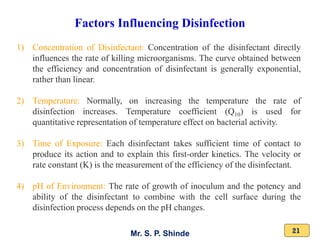 Mr. S. P. Shinde 21
Factors Influencing Disinfection
1) Concentration of Disinfectant: Concentration of the disinfectant directly
influences the rate of killing microorganisms. The curve obtained between
the efficiency and concentration of disinfectant is generally exponential,
rather than linear.
2) Temperature: Normally, on increasing the temperature the rate of
disinfection increases. Temperature coefficient (Q10) is used for
quantitative representation of temperature effect on bacterial activity.
3) Time of Exposure: Each disinfectant takes sufficient time of contact to
produce its action and to explain this first-order kinetics. The velocity or
rate constant (K) is the measurement of the efficiency of the disinfectant.
4) pH of Environment: The rate of growth of inoculum and the potency and
ability of the disinfectant to combine with the cell surface during the
disinfection process depends on the pH changes.
 