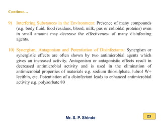 Mr. S. P. Shinde 23
9) Interfering Substances in the Environment: Presence of many compounds
(e.g. body fluid, food residues, blood, milk, pus or colloidal proteins) even
in small amount may decrease the effectiveness of many disinfecting
agents.
10) Synergism, Antagonism and Potentiation of Disinfectants: Synergism or
synergistic effects are often shown by two antimicrobial agents which
gives an increased activity. Antagonism or antagonistic effects result in
decreased antimicrobial activity and is used in the elimination of
antimicrobial properties of materials e.g. sodium thiosulphate, lubrol W+
lecithin, etc. Potentiation of a disinfectant leads to enhanced antimicrobial
activity e.g. polysorbate 80
Continue…
 
