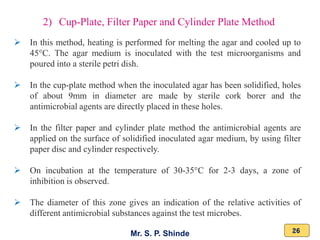 Mr. S. P. Shinde 26
➢ In this method, heating is performed for melting the agar and cooled up to
45°C. The agar medium is inoculated with the test microorganisms and
poured into a sterile petri dish.
➢ In the cup-plate method when the inoculated agar has been solidified, holes
of about 9mm in diameter are made by sterile cork borer and the
antimicrobial agents are directly placed in these holes.
➢ In the filter paper and cylinder plate method the antimicrobial agents are
applied on the surface of solidified inoculated agar medium, by using filter
paper disc and cylinder respectively.
➢ On incubation at the temperature of 30-35°C for 2-3 days, a zone of
inhibition is observed.
➢ The diameter of this zone gives an indication of the relative activities of
different antimicrobial substances against the test microbes.
2) Cup-Plate, Filter Paper and Cylinder Plate Method
 
