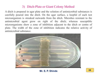 Mr. S. P. Shinde 28
3) Ditch-Plate or Giant Colony Method
A ditch is prepared in agar plate and the solution of antimicrobial substances is
carefully poured into the ditch. On the agar surface, a loopful of each test
microorganism is streaked outwards from the ditch. Microbes resistant to the
antimicrobial agent grow on right of the ditch; whereas susceptible
microorganisms show a zone of inhibition adjacent to the ditch or centre of
plate. The width of the zone of inhibition indicates the relative activity of
antimicrobial substance.
 