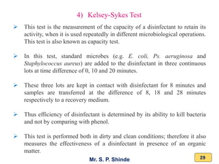 Mr. S. P. Shinde 29
4) Kelsey-Sykes Test
➢ This test is the measurement of the capacity of a disinfectant to retain its
activity, when it is used repeatedly in different microbiological operations.
This test is also known as capacity test.
➢ In this test, standard microbes (e.g. E. coli, Ps. aeruginosa and
Staphylococcus aureus) are added to the disinfectant in three continuous
lots at time difference of 0, 10 and 20 minutes.
➢ These three lots are kept in contact with disinfectant for 8 minutes and
samples are transferred at the difference of 8, 18 and 28 minutes
respectively to a recovery medium.
➢ Thus efficiency of disinfectant is determined by its ability to kill bacteria
and not by comparing with phenol.
➢ This test is performed both in dirty and clean conditions; therefore it also
measures the effectiveness of a disinfectant in presence of an organic
matter.
 