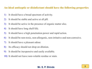 Mr. S. P. Shinde 3
An ideal antiseptic or disinfectant should have the following properties
1) It should have a broad spectrum of activity.
2) It should be stable and active at all pH.
3) It should be active in the presence of organic matter also.
4) It should have long shelf-life.
5) It should have a high penetration power and rapid action.
6) It should be non-toxic, non-allergenic, non-irritative and non-corrosive.
7) It should have a pleasant odour.
8) Its efficacy should not drop on dilution.
9) It should be inexpensive and easily available.
10) It should not leave non-volatile residue or stain.
 