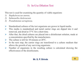 Mr. S. P. Shinde 31
5) In-Use Dilution Test
This test is used for examining the quantity of viable organisms
1) Staphylococcus aureus,
2) Salmonella choleraesuis
3) Pseudomonas aeruginosa.
➢ Standardised cultures of the test organisms are grown in liquid media.
➢ This media is standardised and metal carrier rings are dipped into it and
removed, and dried at 37°C for a short time.
➢ After that, the dried cultures are placed into a disinfectant solution, made at
a concentration specified by the manufactures.
➢ The culture is left for 10 minutes at 20°C.
➢ In the next step, the carrier rings are transferred to a culture medium that
allows the growth of any surviving organisms.
➢ Number of organisms in the resulting culture is calculated showing the
effectiveness of the disinfectants.
 