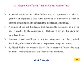 Mr. S. P. Shinde 32
➢ In phenol coefficient or Rideal-Walker test, a suspension with similar
quantities of organisms is used in the estimation of efficiency and action of
different concentration of phenol and the disinfectant to be tested.
➢ A solution of the test disinfectant that sterilises the suspension in a given
time is divided by the corresponding dilutions of phenol; this gives the
phenol coefficient.
➢ However, phenol coefficient is not the measurement of the practical
functioning of the test disinfectant in the presence of organic matters.
➢ By Rideal-Walker test (that uses Rideal-Walker broth and Salmonella typhi)
the phenol coefficient of test disinfectant may be calculated.
6) Phenol Coefficient Test or Rideal-Walker Test
 