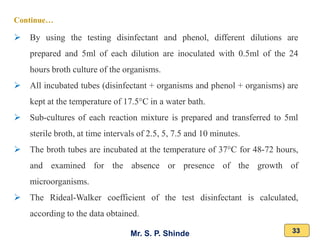Mr. S. P. Shinde 33
➢ By using the testing disinfectant and phenol, different dilutions are
prepared and 5ml of each dilution are inoculated with 0.5ml of the 24
hours broth culture of the organisms.
➢ All incubated tubes (disinfectant + organisms and phenol + organisms) are
kept at the temperature of 17.5°C in a water bath.
➢ Sub-cultures of each reaction mixture is prepared and transferred to 5ml
sterile broth, at time intervals of 2.5, 5, 7.5 and 10 minutes.
➢ The broth tubes are incubated at the temperature of 37°C for 48-72 hours,
and examined for the absence or presence of the growth of
microorganisms.
➢ The Rideal-Walker coefficient of the test disinfectant is calculated,
according to the data obtained.
Continue…
 