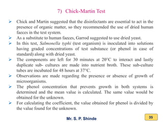 Mr. S. P. Shinde 35
➢ Chick and Martin suggested that the disinfectants are essential to act in the
presence of organic matter, so they recommended the use of dried human
faeces in the test system.
➢ As a substitute to human faeces, Garrod suggested to use dried yeast.
➢ In this test, Salmonella typhi (test organism) is inoculated into solutions
having graded concentrations of test substance (or phenol in case of
standard) along with dried yeast.
➢ The components are left for 30 minutes at 20°C to interact and lastly
duplicate sub- cultures are made into nutrient broth. These sub-culture
tubes are incubated for 48 hours at 37°C.
➢ Observations are made regarding the presence or absence of growth of
microorganisms.
➢ The phenol concentration that prevents growth in both systems is
determined and the mean value is calculated. The same value would be
obtained for the unknown.
➢ For calculating the coefficient, the value obtained for phenol is divided by
the value found for the unknown.
7) Chick-Martin Test
 