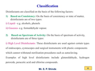 Mr. S. P. Shinde 4
Disinfectants are classified on the basis of the following factors:
1) Based on Consistency: On the basis of consistency or state of matter,
disinfectants are of two types:
i) Liquid - e.g. alcohols, phenols
ii) Gaseous- e.g. formaldehyde vapour.
2) Based on Spectrum of Activity: On the basis of spectrum of activity,
disinfectants are of three types:
i) High Level Disinfectants: These disinfectants are used against certain types
of endoscopes, cystoscopes and surgical instruments with plastic components
which cannot withstand sterilisation procedures such as autoclaving.
Examples of high level disinfectants include glutaraldehyde, hydrogen
peroxide, peracetic acid and chlorine compounds.
Classification
 