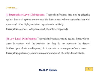 Mr. S. P. Shinde 5
ii) Intermediate Level Disinfectants: These disinfectants may not be effective
against bacterial spores: so are used for instruments where contamination with
spores and other highly resistant organisms is unlikely.
Examples: alcohols, iodophores and phenolic compounds.
iii) Low Level Disinfectants: These disinfectants are used against items which
come in contact with the patients, but they do not penetrate the tissues.
Stethoscopes, electrocardiogram, electrodes etc. are examples of such items.
Examples: quaternary ammonium compounds and phenolic disinfectants.
Continue…
 