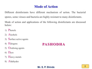 Mr. S. P. Shinde 7
Different disinfectants have different mechanism of action. The bacterial
spores, some viruses and bacteria are highly resistant to many disinfectants.
Mode of action and applications of the following disinfectants are discussed
below:
1) Phenols
2) Alcohols
3) Surface active agents
4) Halogens
5) Oxidising agents
6) Dyes
7) Heavy metals
8) Aldehydes
Mode of Action
PASHODHA
 