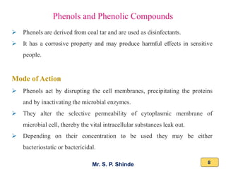 Mr. S. P. Shinde 8
➢ Phenols are derived from coal tar and are used as disinfectants.
➢ It has a corrosive property and may produce harmful effects in sensitive
people.
Mode of Action
➢ Phenols act by disrupting the cell membranes, precipitating the proteins
and by inactivating the microbial enzymes.
➢ They alter the selective permeability of cytoplasmic membrane of
microbial cell, thereby the vital intracellular substances leak out.
➢ Depending on their concentration to be used they may be either
bacteriostatic or bactericidal.
Phenols and Phenolic Compounds
 