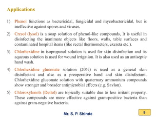 Mr. S. P. Shinde 9
Applications
1) Phenol functions as bactericidal, fungicidal and mycobactericidal, but is
ineffective against spores and viruses.
2) Cresol (lysol) is a soap solution of phenol-like compounds, It is useful in
disinfecting the inanimate objects like floors, walls, table surfaces and
contaminated hospital items (like rectal thermometers, excreta etc.).
3) Chlorhexidine in isopropanol solution is used for skin disinfection and its
aqueous solution is used for wound irrigation. It is also used as an antiseptic
hand wash.
4) Chlorhexidine gluconate solution (20%) is used as a general skin
disinfectant and also as a preoperative hand and skin disinfectant.
Chlorhexidine gluconate solution with quaternary ammonium compounds
show stronger and broader antimicrobial effects (e.g. Savlon).
5) Chloroxylenols (Dettol) are topically suitable due to less irritant property.
These compounds are more effective against gram-positive bacteria than
against gram-negative bacteria.
 