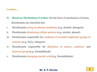Mr. S. P. Shinde 6
3) Based on Mechanism of Action: On the basis of mechanism of action,
disinfectants are classified into:
i. Disinfectants acting on plasma membrane (e.g. alcohol, detergent)
ii. Disinfectants denaturing cellular proteins (e.g. alcohol, phenol)
iii. Disinfectants responsible for oxidation of essential sulphydryl groups of
enzymes (e.g. H2O2, halogens)
iv. Disinfectants responsible for alkylation of amino-, carboxyl- and
hydroxyl group (e.g. formaldehyde)
v. Disinfectants damaging nucleic acid (e.g. formaldehyde)
Continue…
 