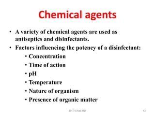 Chemical agents
• A variety of chemical agents are used as
antiseptics and disinfectants.
• Factors influencing the potency of a disinfectant:
• Concentration
• Time of action
• pH
• Temperature
• Nature of organism
• Presence of organic matter
Dr.T.V.Rao MD

13

 