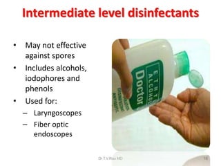 Intermediate level disinfectants
•
•

•

May not effective
against spores
Includes alcohols,
iodophores and
phenols
Used for:
– Laryngoscopes
– Fiber optic
endoscopes
Dr.T.V.Rao MD

16

 