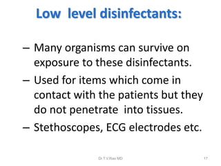 Low level disinfectants:
– Many organisms can survive on
exposure to these disinfectants.
– Used for items which come in
contact with the patients but they
do not penetrate into tissues.
– Stethoscopes, ECG electrodes etc.
Dr.T.V.Rao MD

17

 