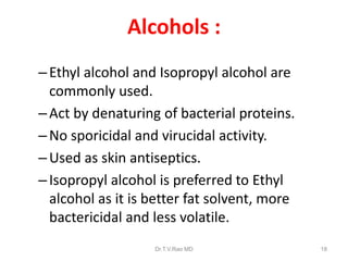 Alcohols :
– Ethyl alcohol and Isopropyl alcohol are
commonly used.
– Act by denaturing of bacterial proteins.
– No sporicidal and virucidal activity.
– Used as skin antiseptics.
– Isopropyl alcohol is preferred to Ethyl
alcohol as it is better fat solvent, more
bactericidal and less volatile.
Dr.T.V.Rao MD

18

 