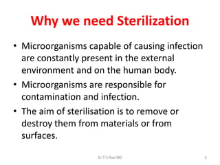 Why we need Sterilization
• Microorganisms capable of causing infection
are constantly present in the external
environment and on the human body.
• Microorganisms are responsible for
contamination and infection.
• The aim of sterilisation is to remove or
destroy them from materials or from
surfaces.
Dr.T.V.Rao MD

2

 