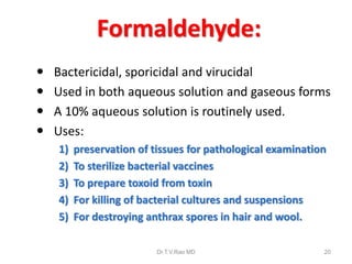 Formaldehyde:





Bactericidal, sporicidal and virucidal
Used in both aqueous solution and gaseous forms
A 10% aqueous solution is routinely used.
Uses:
1)
2)
3)
4)
5)

preservation of tissues for pathological examination
To sterilize bacterial vaccines
To prepare toxoid from toxin
For killing of bacterial cultures and suspensions
For destroying anthrax spores in hair and wool.
Dr.T.V.Rao MD

20

 