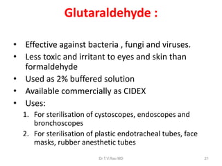 Glutaraldehyde :
• Effective against bacteria , fungi and viruses.
• Less toxic and irritant to eyes and skin than
formaldehyde
• Used as 2% buffered solution
• Available commercially as CIDEX
• Uses:
1. For sterilisation of cystoscopes, endoscopes and
bronchoscopes
2. For sterilisation of plastic endotracheal tubes, face
masks, rubber anesthetic tubes
Dr.T.V.Rao MD

21

 