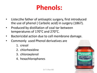 Phenols:
•
•
•
•

Lister,the father of antiseptic surgery, first introduced
the use of phenol ( Carbolic acid) in surgery (1867).
Produced by distillation of coal tar between
temperatures of 170°C and 270°C.
Bactericidal action due to cell membrane damage.
Commonly used Phenol derivatives are
1. cresol
2. chlorhexidine
3. chloroxylenol
4. hexachlorophanes
Dr.T.V.Rao MD

22

 