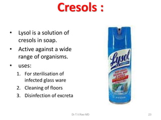 Cresols :
•
•
•

Lysol is a solution of
cresols in soap.
Active against a wide
range of organisms.
uses:
1. For sterilisation of
infected glass ware
2. Cleaning of floors
3. Disinfection of excreta

Dr.T.V.Rao MD

23

 