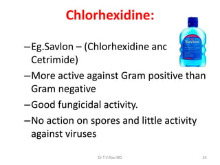 Chlorhexidine:
–Eg.Savlon – (Chlorhexidine and
Cetrimide)
–More active against Gram positive than
Gram negative
–Good fungicidal activity.
–No action on spores and little activity
against viruses
Dr.T.V.Rao MD

24

 