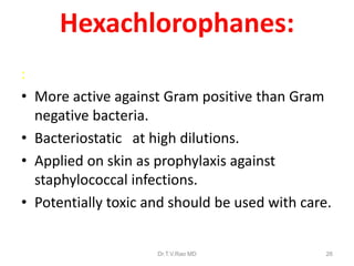 Hexachlorophanes:
:
• More active against Gram positive than Gram
negative bacteria.
• Bacteriostatic at high dilutions.
• Applied on skin as prophylaxis against
staphylococcal infections.
• Potentially toxic and should be used with care.

Dr.T.V.Rao MD

26

 