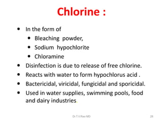 Chlorine :
 In the form of
 Bleaching powder,
 Sodium hypochlorite
 Chloramine
 Disinfection is due to release of free chlorine.
 Reacts with water to form hypochlorus acid .
 Bactericidal, viricidal, fungicidal and sporicidal.
 Used in water supplies, swimming pools, food
and dairy industries.
Dr.T.V.Rao MD

28

 