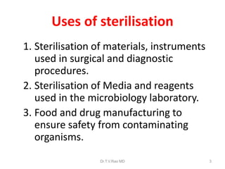 Uses of sterilisation
1. Sterilisation of materials, instruments
used in surgical and diagnostic
procedures.
2. Sterilisation of Media and reagents
used in the microbiology laboratory.
3. Food and drug manufacturing to
ensure safety from contaminating
organisms.
Dr.T.V.Rao MD

3

 