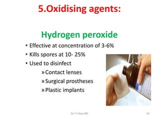 5.Oxidising agents:
Hydrogen peroxide
• Effective at concentration of 3-6%
• Kills spores at 10- 25%
• Used to disinfect
»Contact lenses
»Surgical prostheses
»Plastic implants

Dr.T.V.Rao MD

30

 