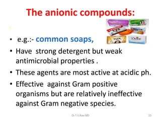 The anionic compounds:
:

• e.g.:- common soaps,

• Have strong detergent but weak
antimicrobial properties .
• These agents are most active at acidic ph.
• Effective against Gram positive
organisms but are relatively ineffective
against Gram negative species.
Dr.T.V.Rao MD

33

 