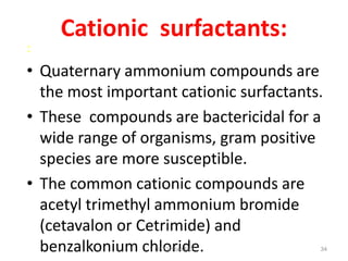 :

Cationic surfactants:

• Quaternary ammonium compounds are
the most important cationic surfactants.
• These compounds are bactericidal for a
wide range of organisms, gram positive
species are more susceptible.
• The common cationic compounds are
acetyl trimethyl ammonium bromide
(cetavalon or Cetrimide) and
benzalkonium chloride.
Dr.T.V.Rao MD

34

 