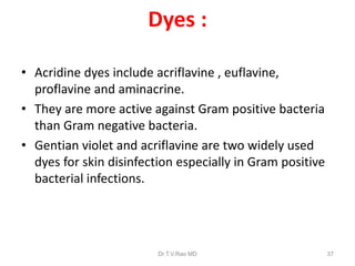 Dyes :
• Acridine dyes include acriflavine , euflavine,
proflavine and aminacrine.
• They are more active against Gram positive bacteria
than Gram negative bacteria.
• Gentian violet and acriflavine are two widely used
dyes for skin disinfection especially in Gram positive
bacterial infections.

Dr.T.V.Rao MD

37

 