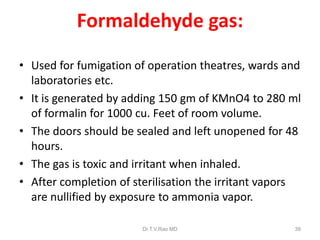 Formaldehyde gas:
• Used for fumigation of operation theatres, wards and
laboratories etc.
• It is generated by adding 150 gm of KMnO4 to 280 ml
of formalin for 1000 cu. Feet of room volume.
• The doors should be sealed and left unopened for 48
hours.
• The gas is toxic and irritant when inhaled.
• After completion of sterilisation the irritant vapors
are nullified by exposure to ammonia vapor.
Dr.T.V.Rao MD

39

 