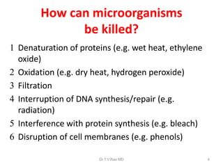 How can microorganisms
be killed?
 Denaturation of proteins (e.g. wet heat, ethylene
oxide)
 Oxidation (e.g. dry heat, hydrogen peroxide)
 Filtration
 Interruption of DNA synthesis/repair (e.g.
radiation)
 Interference with protein synthesis (e.g. bleach)
 Disruption of cell membranes (e.g. phenols)
Dr.T.V.Rao MD

4

 