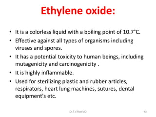 Ethylene oxide:
• It is a colorless liquid with a boiling point of 10.7°C.
• Effective against all types of organisms including
viruses and spores.
• It has a potential toxicity to human beings, including
mutagenicity and carcinogenicity .
• It is highly inflammable.
• Used for sterilizing plastic and rubber articles,
respirators, heart lung machines, sutures, dental
equipment's etc.
Dr.T.V.Rao MD

40

 