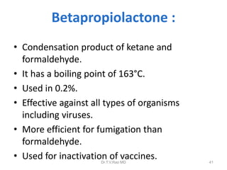 Betapropiolactone :
• Condensation product of ketane and
formaldehyde.
• It has a boiling point of 163°C.
• Used in 0.2%.
• Effective against all types of organisms
including viruses.
• More efficient for fumigation than
formaldehyde.
• Used for inactivation of vaccines.
Dr.T.V.Rao MD

41

 
