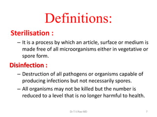 Definitions:
Sterilisation :
– It is a process by which an article, surface or medium is
made free of all microorganisms either in vegetative or
spore form.

Disinfection :
– Destruction of all pathogens or organisms capable of
producing infections but not necessarily spores.
– All organisms may not be killed but the number is
reduced to a level that is no longer harmful to health.
Dr.T.V.Rao MD

7

 