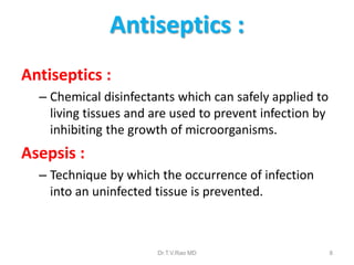 Antiseptics :
Antiseptics :
– Chemical disinfectants which can safely applied to
living tissues and are used to prevent infection by
inhibiting the growth of microorganisms.

Asepsis :
– Technique by which the occurrence of infection
into an uninfected tissue is prevented.

Dr.T.V.Rao MD

8

 