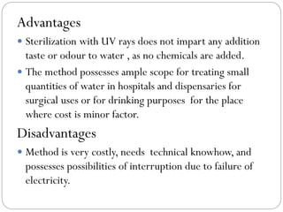 Advantages
 Sterilization with UV rays does not impart any addition

taste or odour to water , as no chemicals are added.
 The method possesses ample scope for treating small
quantities of water in hospitals and dispensaries for
surgical uses or for drinking purposes for the place
where cost is minor factor.

Disadvantages
 Method is very costly, needs technical knowhow, and

possesses possibilities of interruption due to failure of
electricity.

 