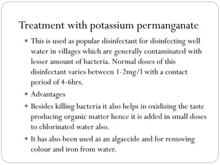 Treatment with potassium permanganate
 This is used as popular disinfectant for disinfecting well

water in villages which are generally contaminated with
lesser amount of bacteria. Normal doses of this
disinfectant varies between 1-2mg/l with a contact
period of 4-6hrs.
 Advantages
 Besides killing bacteria it also helps in oxidizing the taste
producing organic matter hence it is added in small doses
to chlorinated water also.
 It has also been used as an algaecide and for removing
colour and iron from water.

 