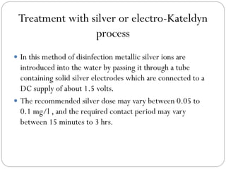 Treatment with silver or electro-Kateldyn
process
 In this method of disinfection metallic silver ions are

introduced into the water by passing it through a tube
containing solid silver electrodes which are connected to a
DC supply of about 1.5 volts.
 The recommended silver dose may vary between 0.05 to
0.1 mg/l , and the required contact period may vary
between 15 minutes to 3 hrs.

 